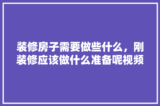 装修房子需要做些什么，刚装修应该做什么准备呢视频。 装修房子需要做些什么，刚装修应该做什么准备呢视频。 买房须知