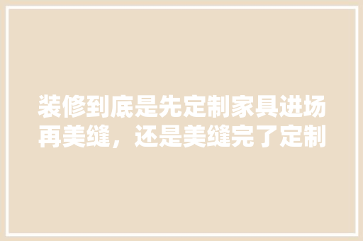 装修到底是先定制家具进场再美缝，还是美缝完了定制家具再进场，装修好什么可以先准备家具。 装修到底是先定制家具进场再美缝，还是美缝完了定制家具再进场，装修好什么可以先准备家具。 家居装饰