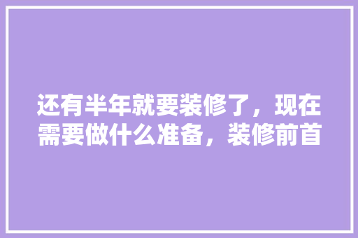 还有半年就要装修了，现在需要做什么准备，装修前首先做什么准备工作。 还有半年就要装修了，现在需要做什么准备，装修前首先做什么准备工作。 家居装饰