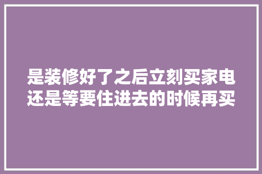 是装修好了之后立刻买家电还是等要住进去的时候再买家电呢，刚装修完准备买什么家电比较好。 是装修好了之后立刻买家电还是等要住进去的时候再买家电呢，刚装修完准备买什么家电比较好。 买房须知