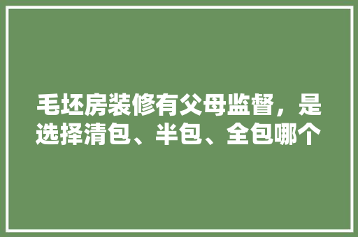 毛坯房装修有父母监督，是选择清包、半包、全包哪个更划算，房子装修清包要准备什么东西。 毛坯房装修有父母监督，是选择清包、半包、全包哪个更划算，房子装修清包要准备什么东西。 装修知识
