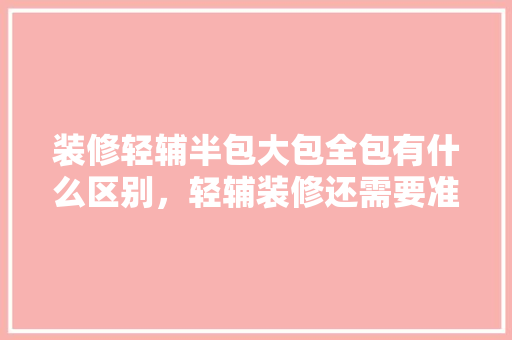 装修轻辅半包大包全包有什么区别，轻辅装修还需要准备什么东西。 装修轻辅半包大包全包有什么区别，轻辅装修还需要准备什么东西。 家居装饰