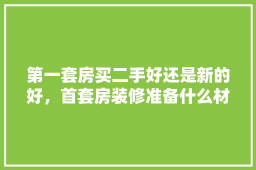第一套房买二手好还是新的好，首套房装修准备什么材料。 第一套房买二手好还是新的好，首套房装修准备什么材料。 装修知识
