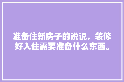 准备住新房子的说说，装修好入住需要准备什么东西。 准备住新房子的说说，装修好入住需要准备什么东西。 装修知识