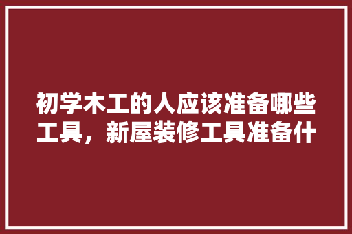 初学木工的人应该准备哪些工具，新屋装修工具准备什么东西。 初学木工的人应该准备哪些工具，新屋装修工具准备什么东西。 装修知识
