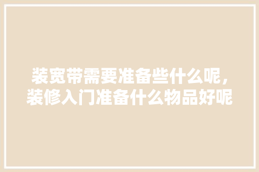 装宽带需要准备些什么呢，装修入门准备什么物品好呢。 装宽带需要准备些什么呢，装修入门准备什么物品好呢。 家居装饰