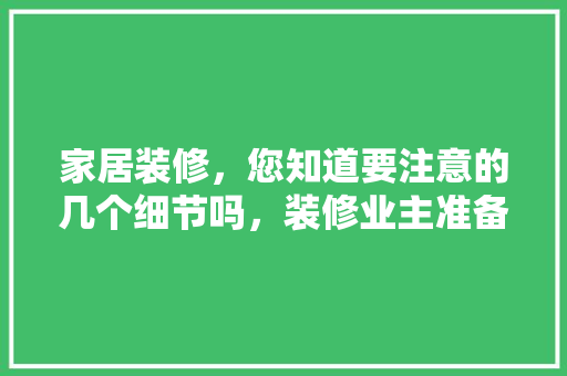 家居装修，您知道要注意的几个细节吗，装修业主准备什么材料。 家居装修，您知道要注意的几个细节吗，装修业主准备什么材料。 买房须知