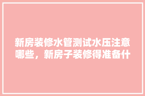 新房装修水管测试水压注意哪些，新房子装修得准备什么东西。 新房装修水管测试水压注意哪些，新房子装修得准备什么东西。 二手房