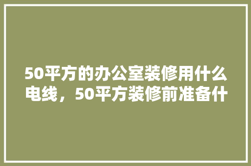 50平方的办公室装修用什么电线，50平方装修前准备什么东西。 50平方的办公室装修用什么电线，50平方装修前准备什么东西。 二手房