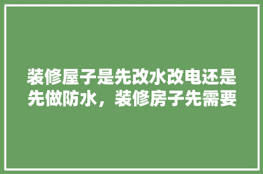 装修屋子是先改水改电还是先做防水，装修房子先需要准备什么东西。 装修屋子是先改水改电还是先做防水，装修房子先需要准备什么东西。 家居装饰