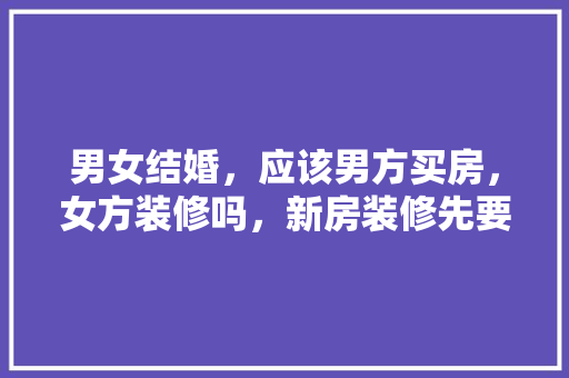 男女结婚，应该男方买房，女方装修吗，新房装修先要准备什么呢视频。 男女结婚，应该男方买房，女方装修吗，新房装修先要准备什么呢视频。 买房须知