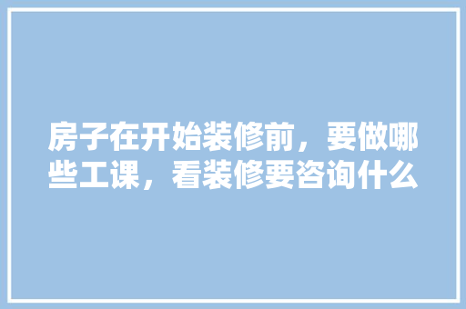 房子在开始装修前，要做哪些工课，看装修要咨询什么问题。 房子在开始装修前，要做哪些工课，看装修要咨询什么问题。 买房须知