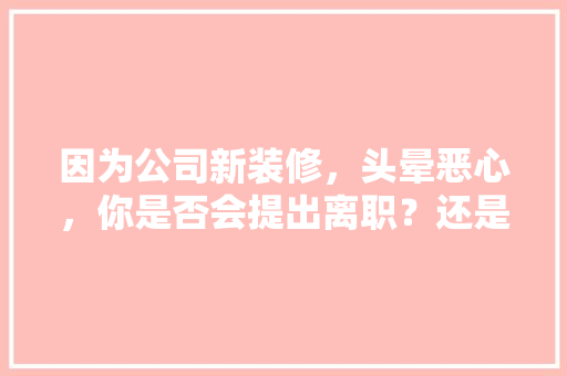因为公司新装修，头晕恶心，你是否会提出离职？还是继续在里面熬着，装修公司离职准备什么材料。 因为公司新装修，头晕恶心，你是否会提出离职？还是继续在里面熬着，装修公司离职准备什么材料。 装修知识