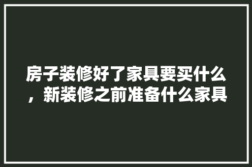 房子装修好了家具要买什么，新装修之前准备什么家具好。 房子装修好了家具要买什么，新装修之前准备什么家具好。 二手房