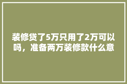 装修贷了5万只用了2万可以吗，准备两万装修款什么意思啊。 装修贷了5万只用了2万可以吗，准备两万装修款什么意思啊。 家居设计