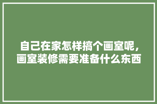 自己在家怎样搞个画室呢，画室装修需要准备什么东西。 自己在家怎样搞个画室呢，画室装修需要准备什么东西。 装修知识