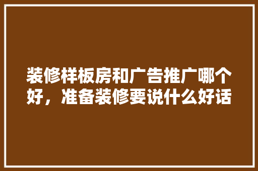装修样板房和广告推广哪个好，准备装修要说什么好话呢英语。 装修样板房和广告推广哪个好，准备装修要说什么好话呢英语。 买房须知