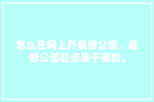 怎么在网上开装修公司，装修公司驻点是干嘛的。 怎么在网上开装修公司，装修公司驻点是干嘛的。 家居设计