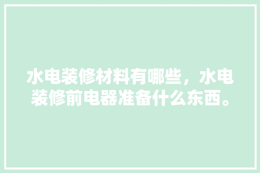 水电装修材料有哪些，水电装修前电器准备什么东西。 水电装修材料有哪些，水电装修前电器准备什么东西。 买房须知