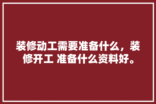 装修动工需要准备什么，装修开工 准备什么资料好。 装修动工需要准备什么，装修开工 准备什么资料好。 买房须知