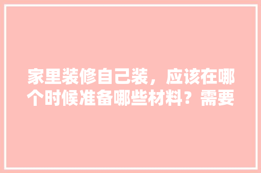 家里装修自己装，应该在哪个时候准备哪些材料？需要几个月时间，自装修前期需要准备什么东西。 家里装修自己装，应该在哪个时候准备哪些材料？需要几个月时间，自装修前期需要准备什么东西。 装修知识