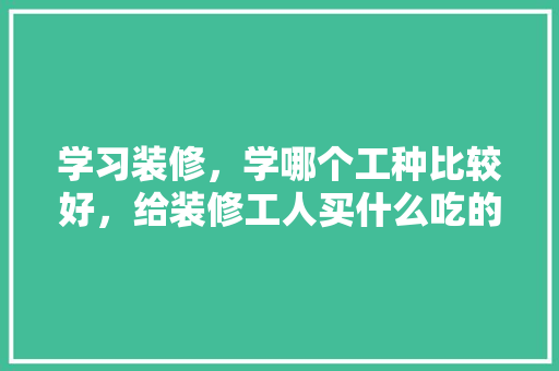 学习装修，学哪个工种比较好，给装修工人买什么吃的。 装修知识