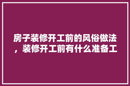 房子装修开工前的风俗做法，装修开工前有什么准备工作。 房子装修开工前的风俗做法，装修开工前有什么准备工作。 二手房