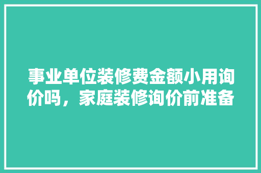 事业单位装修费金额小用询价吗，家庭装修询价前准备什么东西。 事业单位装修费金额小用询价吗，家庭装修询价前准备什么东西。 装修知识