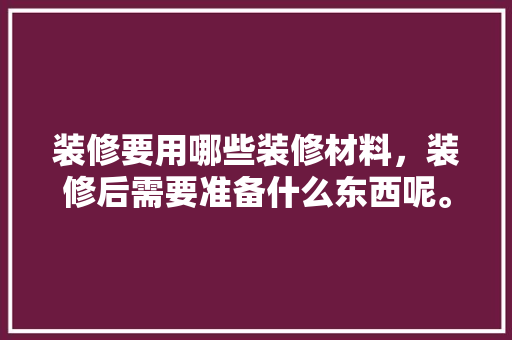 装修要用哪些装修材料，装修后需要准备什么东西呢。 装修要用哪些装修材料，装修后需要准备什么东西呢。 装修知识