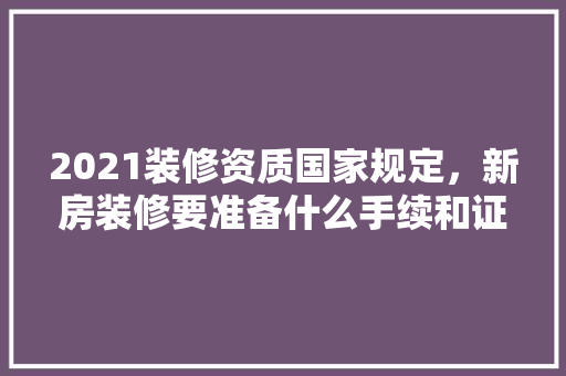 2021装修资质国家规定，新房装修要准备什么手续和证件。 2021装修资质国家规定，新房装修要准备什么手续和证件。 二手房