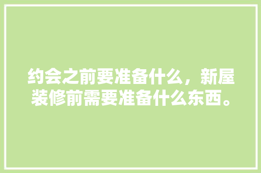 约会之前要准备什么，新屋装修前需要准备什么东西。 约会之前要准备什么，新屋装修前需要准备什么东西。 买房须知