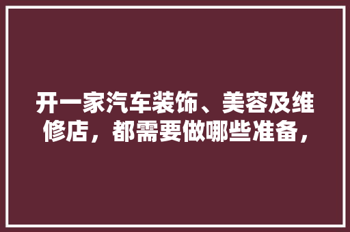 开一家汽车装饰、美容及维修店，都需要做哪些准备，装修开店准备什么物品好。 开一家汽车装饰、美容及维修店，都需要做哪些准备，装修开店准备什么物品好。 买房须知