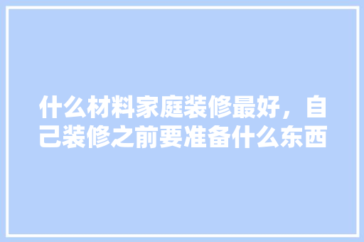 什么材料家庭装修最好，自己装修之前要准备什么东西。 什么材料家庭装修最好，自己装修之前要准备什么东西。 二手房