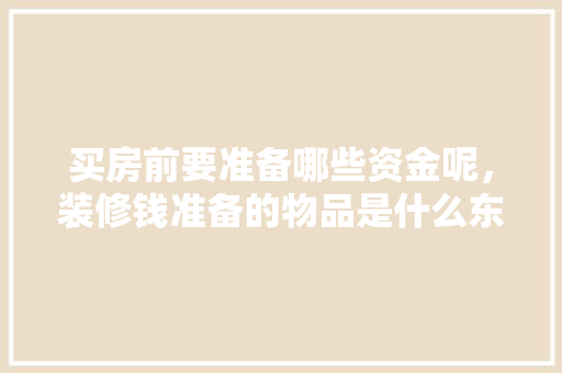 买房前要准备哪些资金呢，装修钱准备的物品是什么东西。 买房前要准备哪些资金呢，装修钱准备的物品是什么东西。 家居设计
