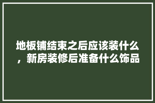 地板铺结束之后应该装什么，新房装修后准备什么饰品好。 地板铺结束之后应该装什么，新房装修后准备什么饰品好。 买房须知