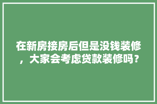 在新房接房后但是没钱装修，大家会考虑贷款装修吗？为什么，装修贷都要准备什么东西呢。 在新房接房后但是没钱装修，大家会考虑贷款装修吗？为什么，装修贷都要准备什么东西呢。 装修知识