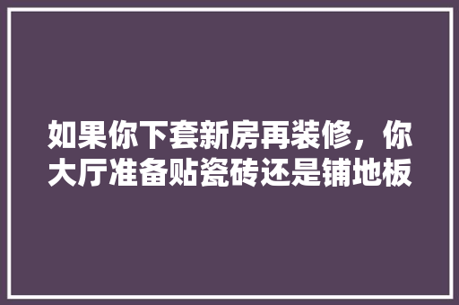 如果你下套新房再装修，你大厅准备贴瓷砖还是铺地板，新家装修完需要准备什么东西。 如果你下套新房再装修，你大厅准备贴瓷砖还是铺地板，新家装修完需要准备什么东西。 家居设计