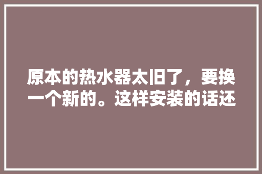 原本的热水器太旧了，要换一个新的。这样安装的话还需要买什么额外的配件吗，装修前热水器要准备什么东西。 原本的热水器太旧了，要换一个新的。这样安装的话还需要买什么额外的配件吗，装修前热水器要准备什么东西。 家居装饰