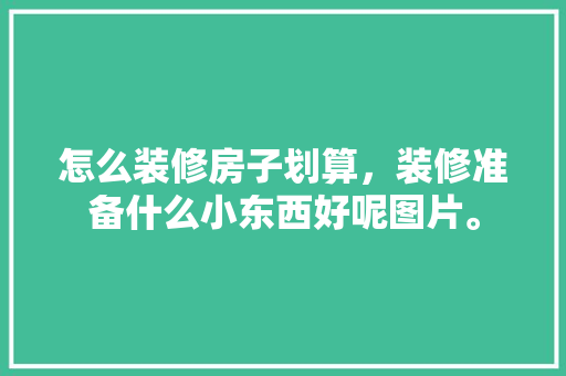 怎么装修房子划算，装修准备什么小东西好呢图片。 怎么装修房子划算，装修准备什么小东西好呢图片。 装修知识