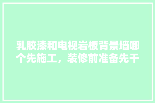 乳胶漆和电视岩板背景墙哪个先施工，装修前准备先干什么呢英文。 乳胶漆和电视岩板背景墙哪个先施工，装修前准备先干什么呢英文。 二手房