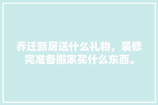 乔迁新居送什么礼物，装修完准备搬家买什么东西。 乔迁新居送什么礼物，装修完准备搬家买什么东西。 买房须知