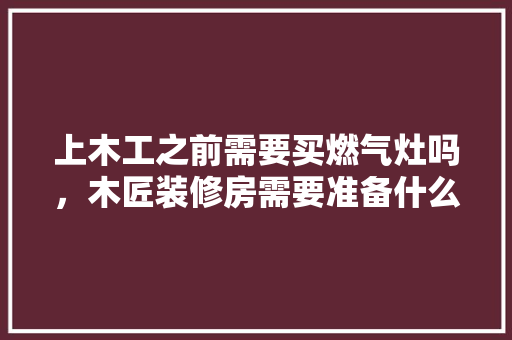 上木工之前需要买燃气灶吗，木匠装修房需要准备什么东西。 上木工之前需要买燃气灶吗，木匠装修房需要准备什么东西。 家居装饰