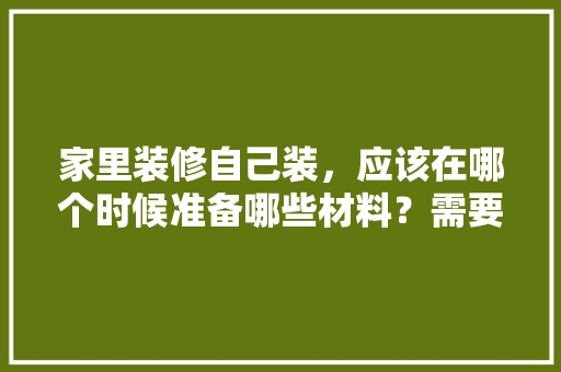 家里装修自己装，应该在哪个时候准备哪些材料？需要几个月时间，搞装修自己要做什么准备工作。 家里装修自己装，应该在哪个时候准备哪些材料？需要几个月时间，搞装修自己要做什么准备工作。 买房须知