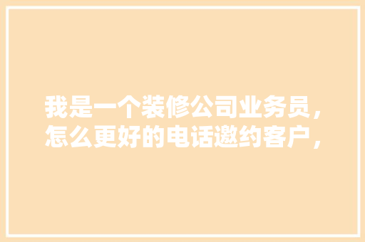 我是一个装修公司业务员，怎么更好的电话邀约客户，装修销售邀约前准备什么东西。 我是一个装修公司业务员，怎么更好的电话邀约客户，装修销售邀约前准备什么东西。 买房须知