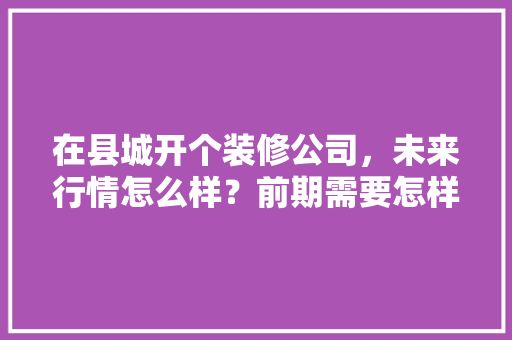 在县城开个装修公司，未来行情怎么样？前期需要怎样做，公司装修前期准备什么东西。 在县城开个装修公司，未来行情怎么样？前期需要怎样做，公司装修前期准备什么东西。 买房须知