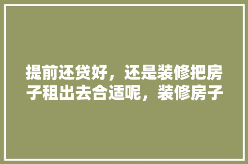 提前还贷好，还是装修把房子租出去合适呢，装修房子先做什么准备呢视频。 提前还贷好，还是装修把房子租出去合适呢，装修房子先做什么准备呢视频。 二手房