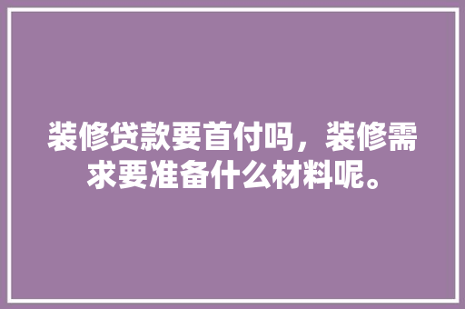 装修贷款要首付吗，装修需求要准备什么材料呢。 装修贷款要首付吗，装修需求要准备什么材料呢。 家居装饰