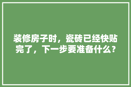 装修房子时，瓷砖已经快贴完了，下一步要准备什么？注意哪些，刚装修完准备买什么东西好。 装修房子时，瓷砖已经快贴完了，下一步要准备什么？注意哪些，刚装修完准备买什么东西好。 装修知识