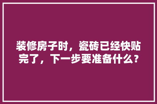 装修房子时，瓷砖已经快贴完了，下一步要准备什么？注意哪些，装修先准备的东西叫什么名字。 装修房子时，瓷砖已经快贴完了，下一步要准备什么？注意哪些，装修先准备的东西叫什么名字。 家居设计