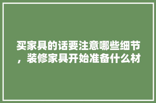 买家具的话要注意哪些细节，装修家具开始准备什么材料。 买家具的话要注意哪些细节，装修家具开始准备什么材料。 二手房